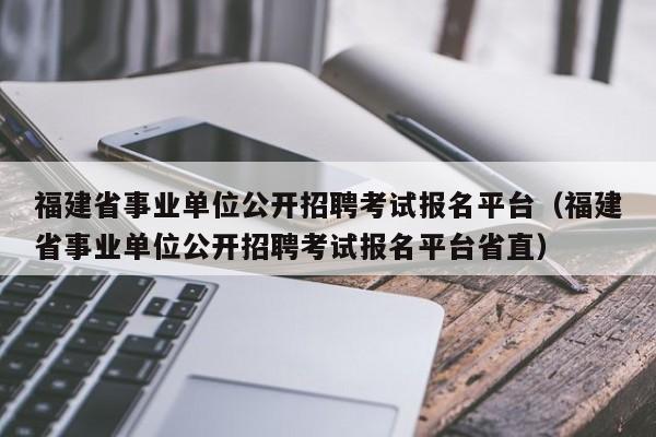 福建省事业单位公开招聘考试报名平台（福建省事业单位公开招聘考试报名平台省直）