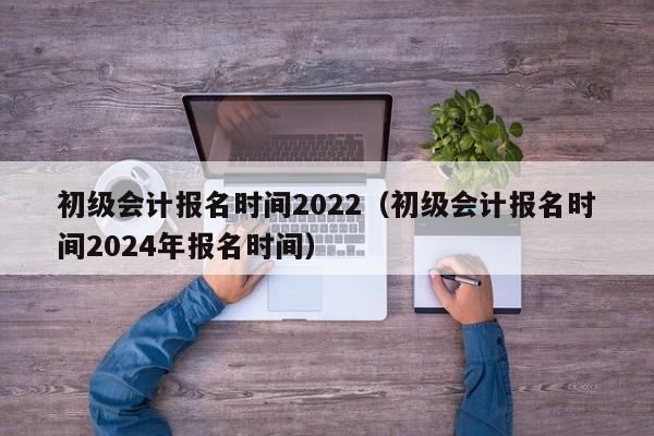 初级会计报名时间2022（初级会计报名时间2024年报名时间）