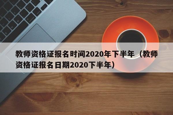 教师资格证报名时间2020年下半年（教师资格证报名日期2020下半年）