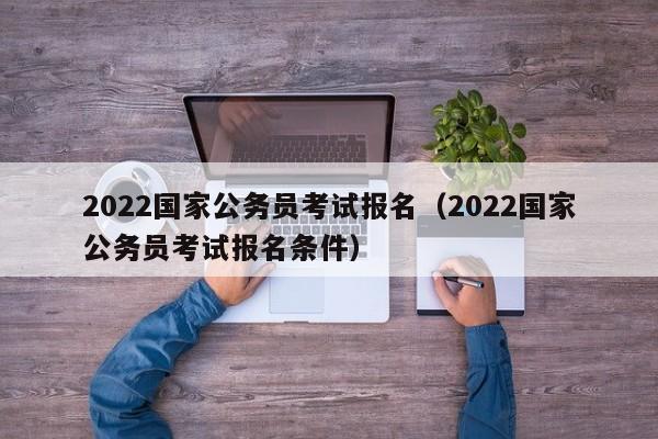 2022国家公务员考试报名（2022国家公务员考试报名条件）