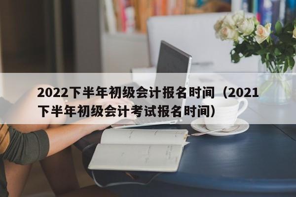 2022下半年初级会计报名时间（2021下半年初级会计考试报名时间）