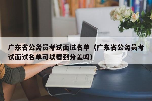 广东省公务员考试面试名单（广东省公务员考试面试名单可以看到分差吗）