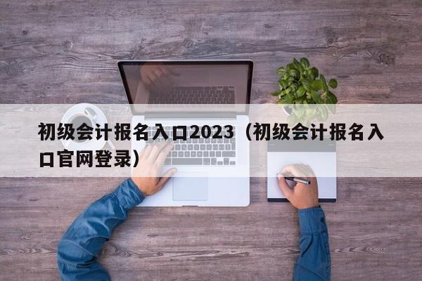 初级会计报名入口2023（初级会计报名入口官网登录）