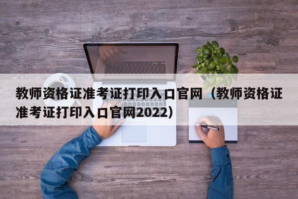 教师资格证准考证打印入口官网（教师资格证准考证打印入口官网2022）