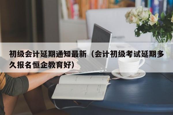 初级会计延期通知最新（会计初级考试延期多久报名恒企教育好）