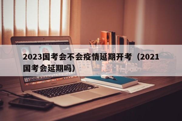 2023国考会不会疫情延期开考（2021国考会延期吗）