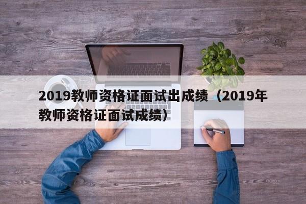 2019教师资格证面试出成绩（2019年教师资格证面试成绩）