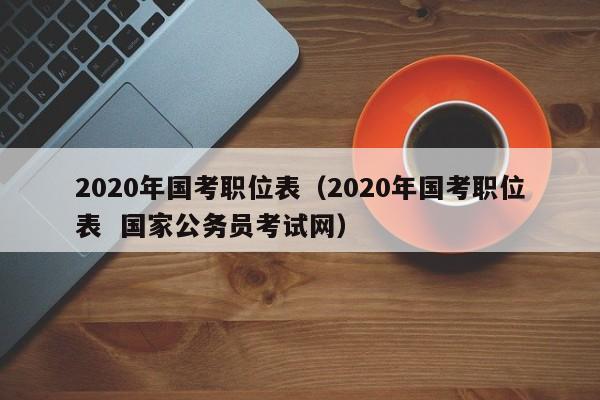 2020年国考职位表（2020年国考职位表  国家公务员考试网）