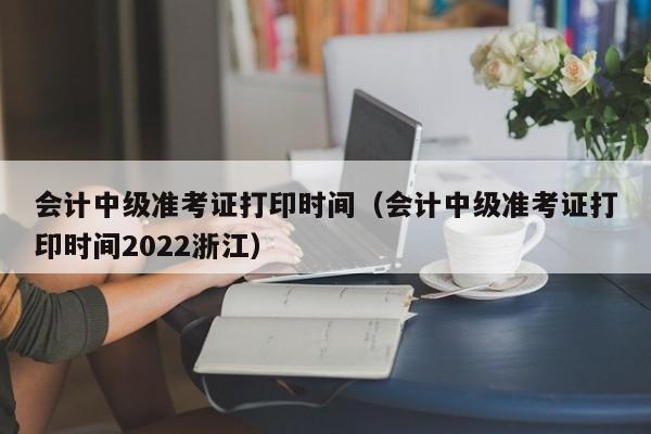 会计中级准考证打印时间（会计中级准考证打印时间2022浙江）