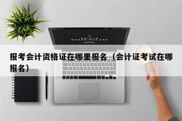 报考会计资格证在哪里报名（会计证考试在哪报名）