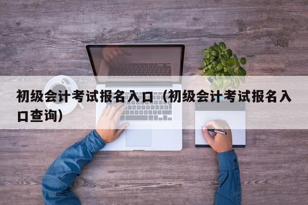 初级会计考试报名入口（初级会计考试报名入口查询）