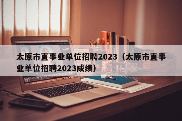 太原市直事业单位招聘2023（太原市直事业单位招聘2023成绩）