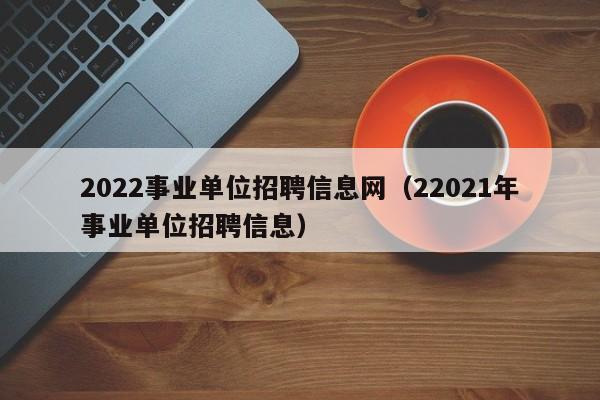 2022事业单位招聘信息网（22021年事业单位招聘信息）