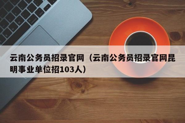 云南公务员招录官网（云南公务员招录官网昆明事业单位招103人）