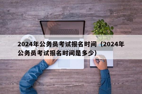 2024年公务员考试报名时间（2024年公务员考试报名时间是多少）