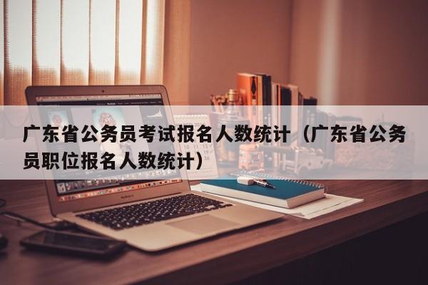 广东省公务员考试报名人数统计（广东省公务员职位报名人数统计）