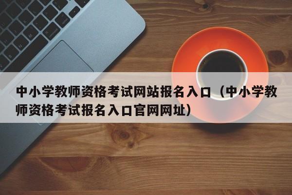 中小学教师资格考试网站报名入口（中小学教师资格考试报名入口官网网址）