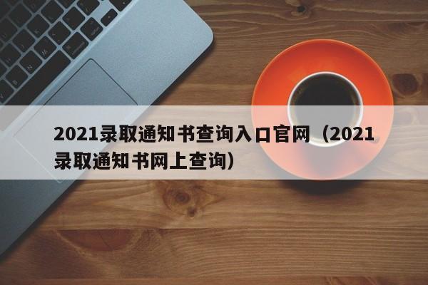 2021录取通知书查询入口官网（2021录取通知书网上查询）