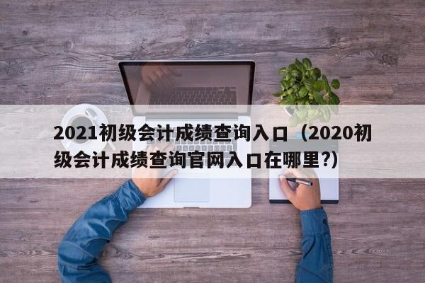 2021初级会计成绩查询入口（2020初级会计成绩查询官网入口在哪里?）