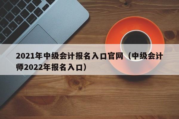 2021年中级会计报名入口官网（中级会计师2022年报名入口）