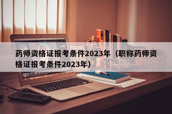 药师资格证报考条件2023年（职称药师资格证报考条件2023年）