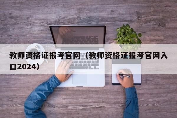 教师资格证报考官网（教师资格证报考官网入口2024）