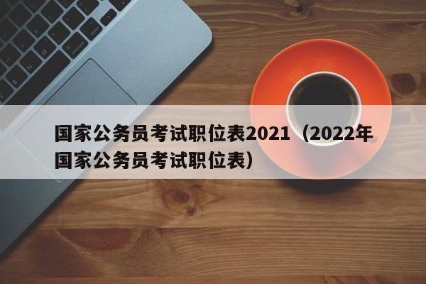 国家公务员考试职位表2021（2022年国家公务员考试职位表）