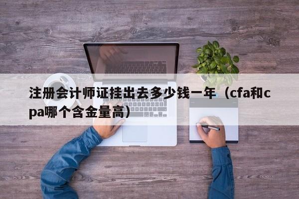 注册会计师证挂出去多少钱一年（cfa和cpa哪个含金量高）