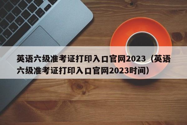 英语六级准考证打印入口官网2023（英语六级准考证打印入口官网2023时间）