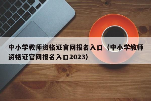 中小学教师资格证官网报名入口（中小学教师资格证官网报名入口2023）