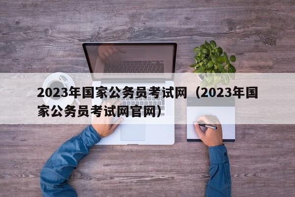 2023年国家公务员考试网（2023年国家公务员考试网官网）