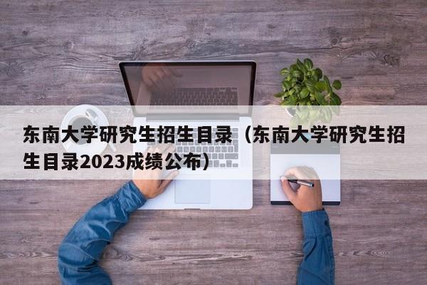 东南大学研究生招生目录（东南大学研究生招生目录2023成绩公布）