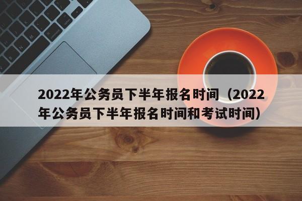 2022年公务员下半年报名时间（2022年公务员下半年报名时间和考试时间）