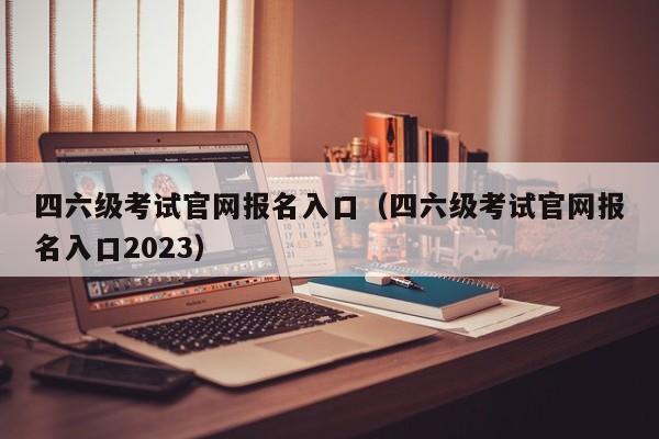 四六级考试官网报名入口（四六级考试官网报名入口2023）