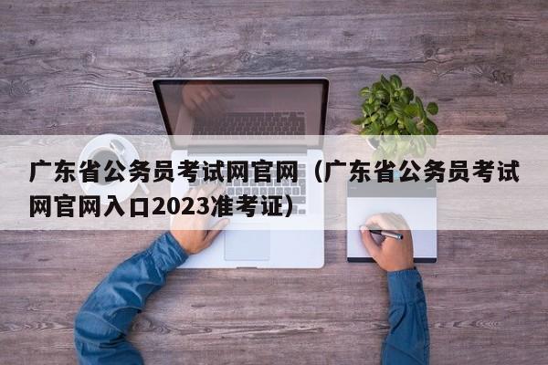 广东省公务员考试网官网（广东省公务员考试网官网入口2023准考证）