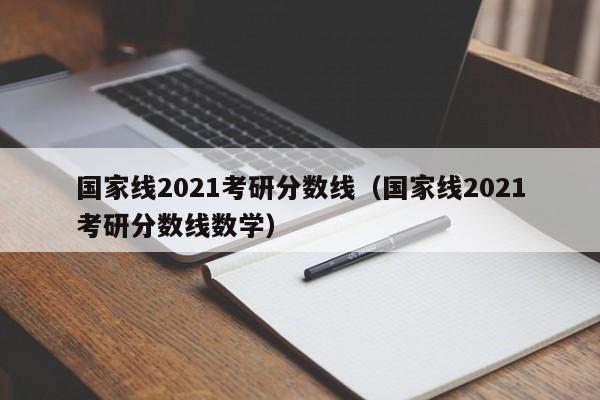 国家线2021考研分数线（国家线2021考研分数线数学）