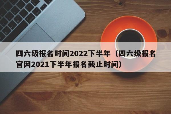 四六级报名时间2022下半年（四六级报名官网2021下半年报名截止时间）