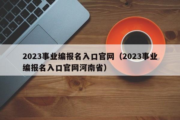 2023事业编报名入口官网（2023事业编报名入口官网河南省）