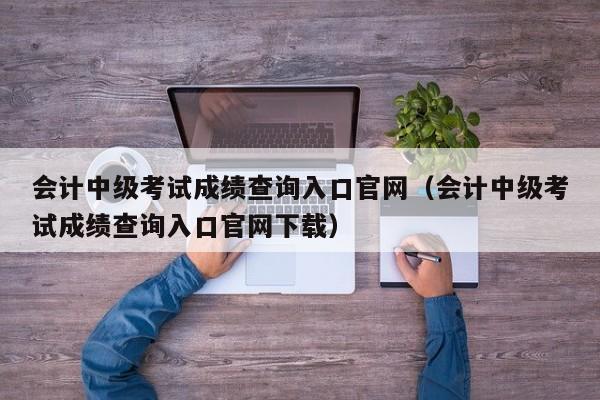 会计中级考试成绩查询入口官网（会计中级考试成绩查询入口官网下载）