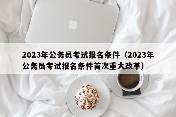 2023年公务员考试报名条件（2023年公务员考试报名条件首次重大改革）