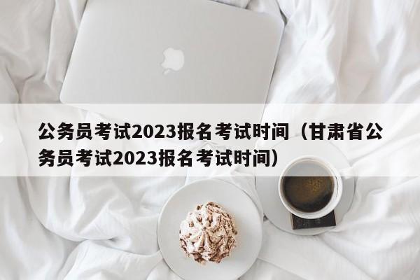 公务员考试2023报名考试时间（甘肃省公务员考试2023报名考试时间）