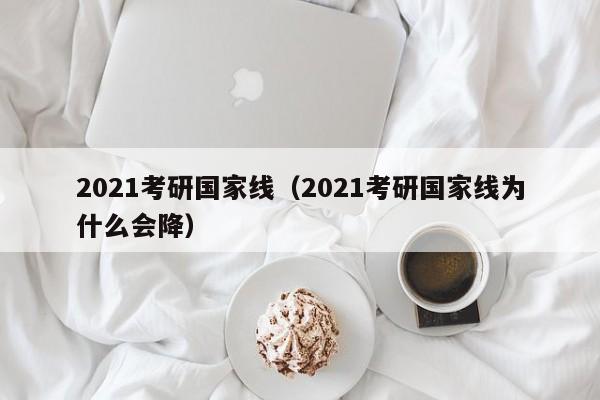 2021考研国家线（2021考研国家线为什么会降）