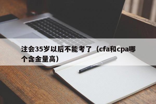 注会35岁以后不能考了（cfa和cpa哪个含金量高）