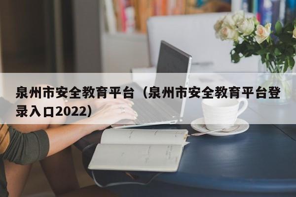 泉州市安全教育平台（泉州市安全教育平台登录入口2022）