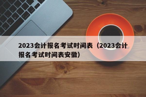 2023会计报名考试时间表（2023会计报名考试时间表安徽）