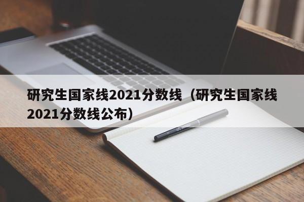 研究生国家线2021分数线（研究生国家线2021分数线公布）