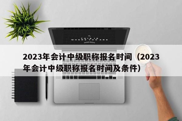 2023年会计中级职称报名时间（2023年会计中级职称报名时间及条件）