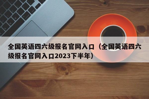 全国英语四六级报名官网入口（全国英语四六级报名官网入口2023下半年）