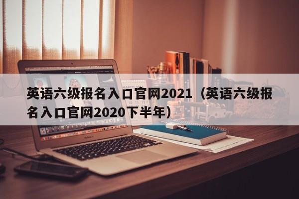 英语六级报名入口官网2021（英语六级报名入口官网2020下半年）