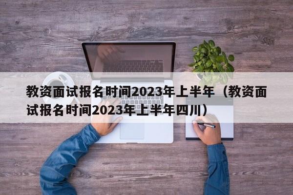 教资面试报名时间2023年上半年（教资面试报名时间2023年上半年四川）